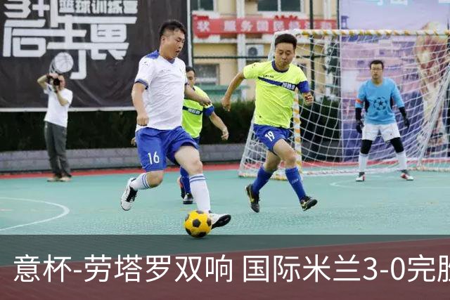 意杯-劳塔罗双响 国际米兰3-0完胜AC米兰挺进决赛