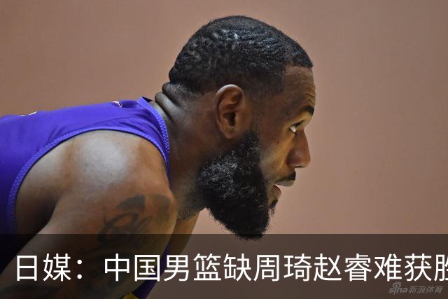 日媒：中国男篮缺周琦赵睿难获胜！日本球迷：输中国队23分！