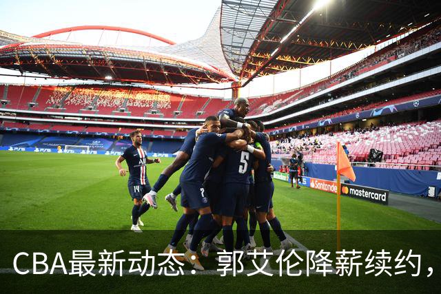 CBA最新动态：郭艾伦降薪续约，弗格完全签约，青岛抛售国手后卫